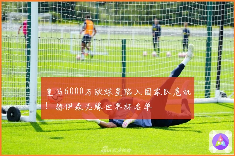 皇马6000万欧球星陷入国家队危机！赫伊森无缘世界杯名单