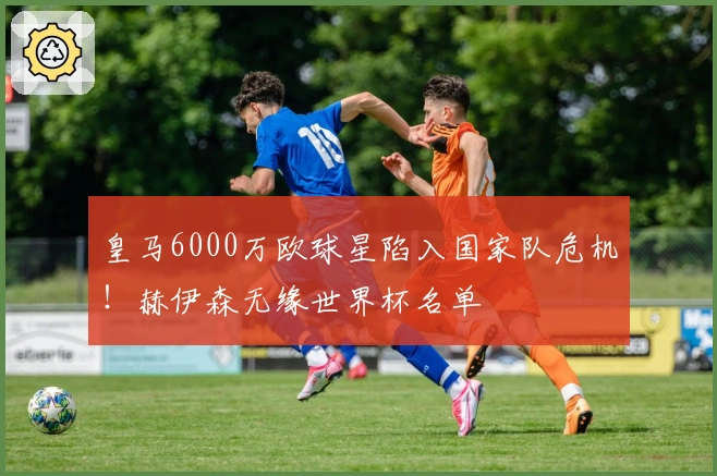 皇马6000万欧球星陷入国家队危机！赫伊森无缘世界杯名单