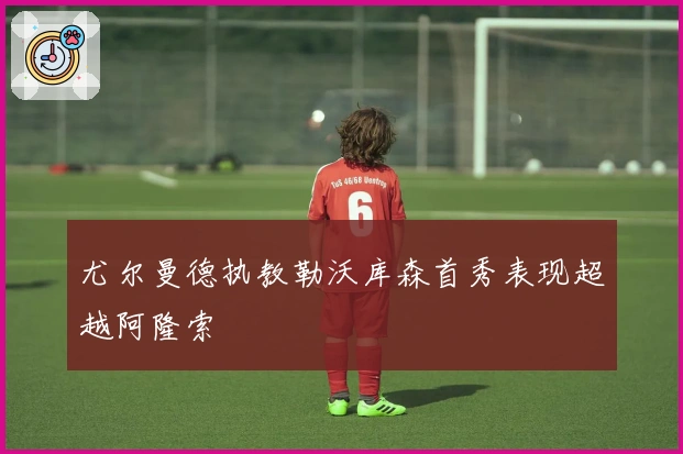 尤尔曼德执教勒沃库森首秀表现超越阿隆索