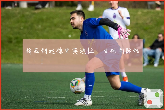 梅西到达德里英迪拉·甘地国际机场！