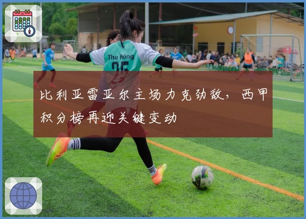 比利亚雷亚尔主场力克劲敌，西甲积分榜再迎关键变动