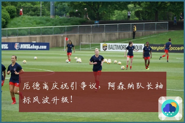 厄德高庆祝引争议，阿森纳队长袖标风波升级！