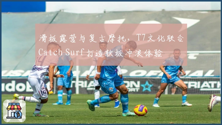 滑板露营与复古摩托，T7文化联合Catch Surf打造软板冲浪体验