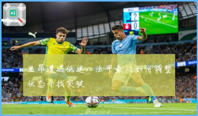 里昂遭遇低迷，法甲豪门如何调整状态寻找突破