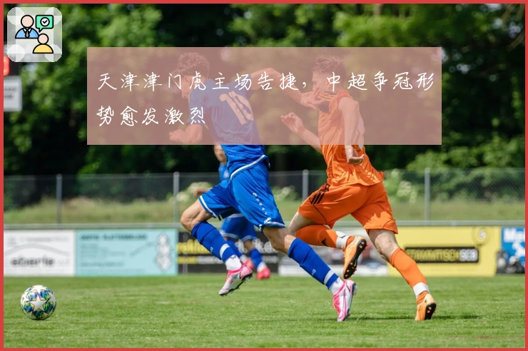 天津津门虎主场告捷,中超争冠形势愈发激烈