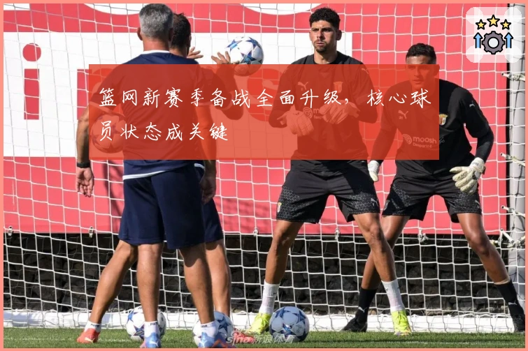 篮网新赛季备战全面升级，核心球员状态成关键