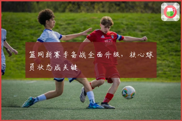 篮网新赛季备战全面升级，核心球员状态成关键