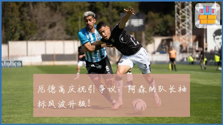 厄德高庆祝引争议，阿森纳队长袖标风波升级！