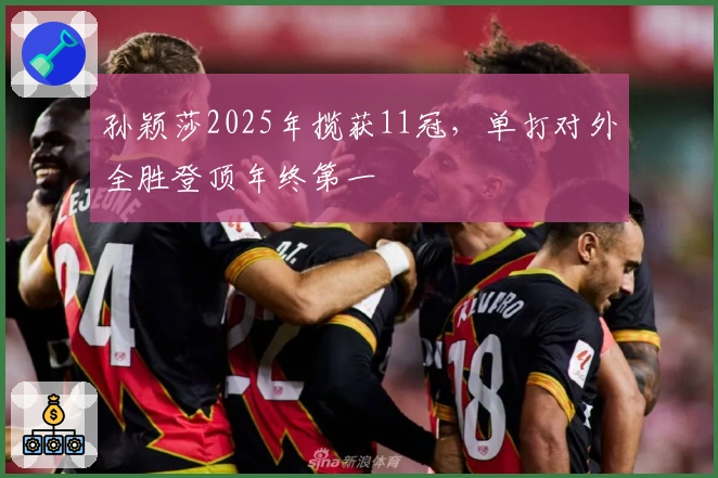 孙颖莎2025年揽获11冠，单打对外全胜登顶年终第一