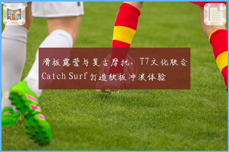 滑板露营与复古摩托，T7文化联合Catch Surf打造软板冲浪体验