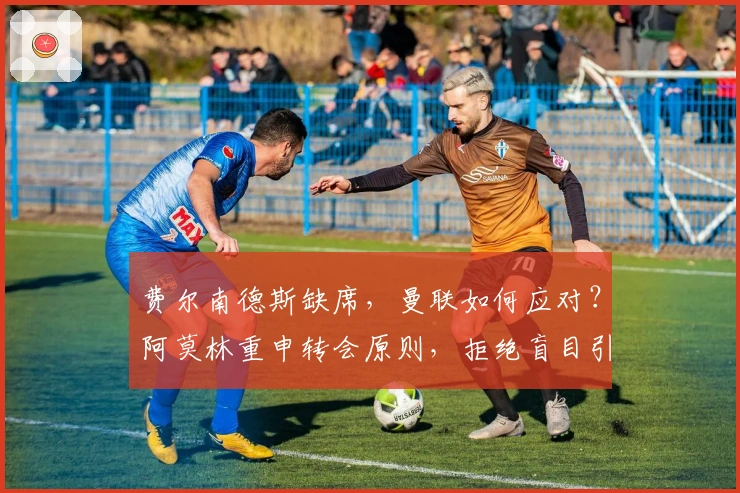 费尔南德斯缺席，曼联如何应对？阿莫林重申转会原则，拒绝盲目引援