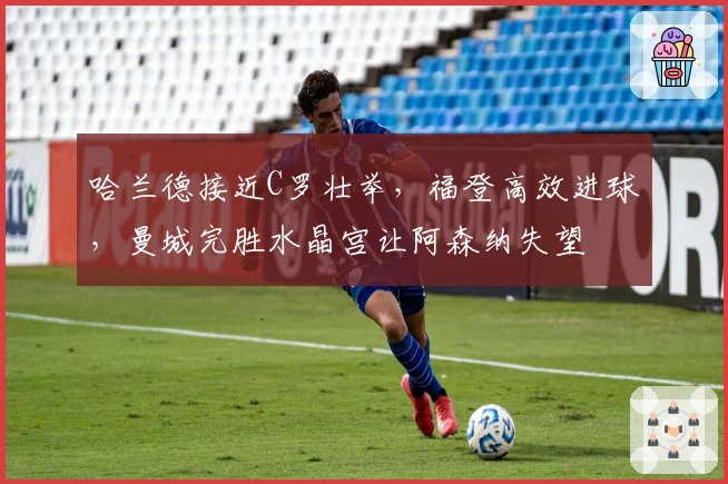 哈兰德接近C罗壮举，福登高效进球，曼城完胜水晶宫让阿森纳失望